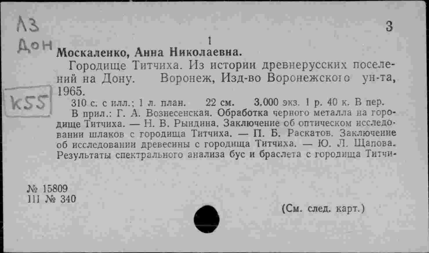 ﻿Ai
з
Д/Ж
1
Москаленко, Анна Николаевна.
Городище Титчиха. Из истории древнерусских поселений на Дону. Воронеж, Изд-во Воронежского ун-та, 1965.
310 с. с илл.; 1 л. план. 22 см. 3.000 экз. 1 р. 40 к. В пер.
В прил.: Г. А. Вознесенская. Обработка черного металла на городище Титчиха. — Н. В. Рындина. Заключение об оптическом исследовании шлаков с городища Титчиха. — П. Б. Раскатов. Заключение об исследовании древесины с городища Титчиха. — Ю. Л. Щапова. Результаты спектрального анализа бус и браслета с городища Титчи-
№ 15809
Ill № 340
(См. след, карт.)